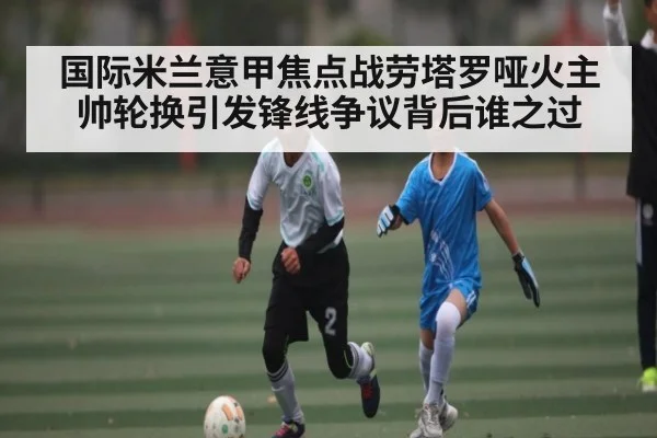 国际米兰意甲焦点战劳塔罗哑火主帅轮换引发锋线争议背后谁之过